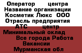 Оператор Call-центра › Название организации ­ Косметик Люкс, ООО › Отрасль предприятия ­ АТС, call-центр › Минимальный оклад ­ 25 000 - Все города Работа » Вакансии   . Мурманская обл.,Апатиты г.